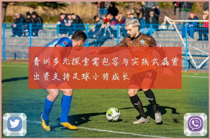 青训多元探索需包容与实践武磊曾出资支持足球小将成长