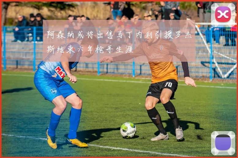 阿森纳或将出售马丁内利引援罗杰斯结束六年枪手生涯