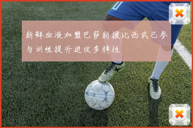 新鲜血液加盟巴萨新援比西武已参与训练提升进攻多样性